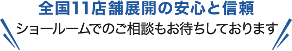 全国11店舗展開の安心と信頼 ショールームでのご相談もお待ちしております